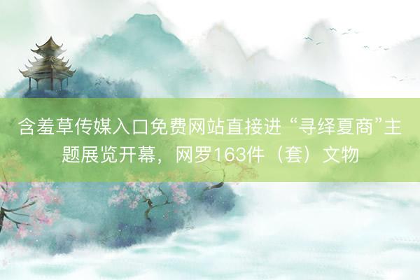 含羞草传媒入口免费网站直接进 “寻绎夏商”主题展览开幕，网罗163件（套）文物