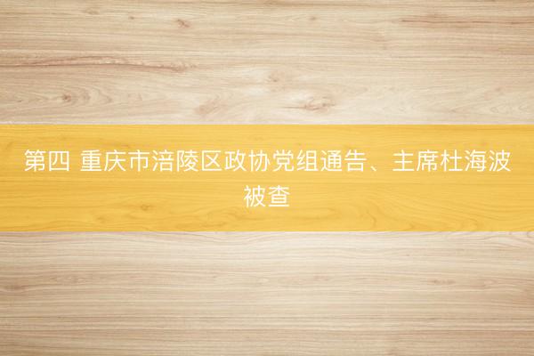 第四 重庆市涪陵区政协党组通告、主席杜海波被查