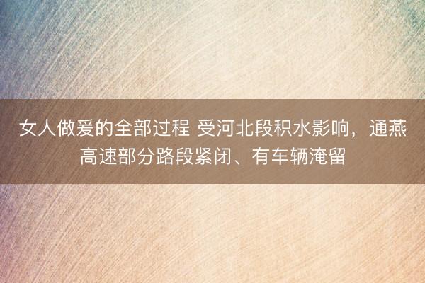 女人做爰的全部过程 受河北段积水影响，通燕高速部分路段紧闭、有车辆淹留