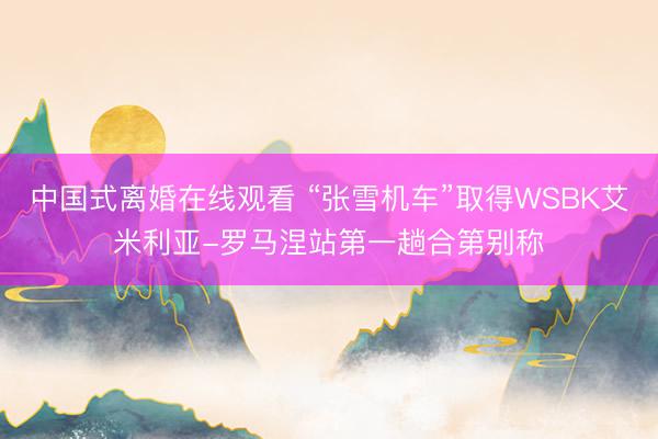 中国式离婚在线观看 “张雪机车”取得WSBK艾米利亚-罗马涅站第一趟合第别称