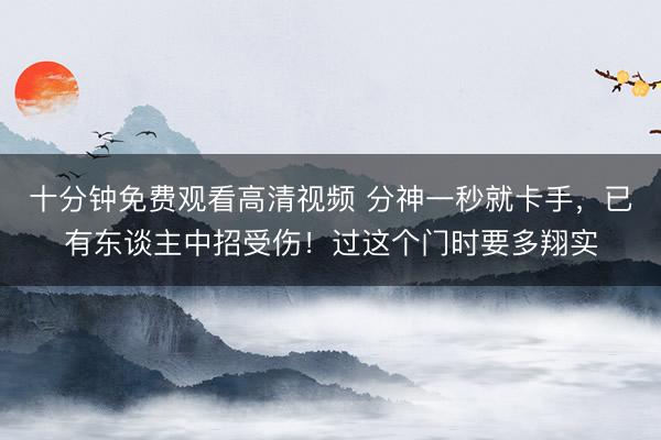 十分钟免费观看高清视频 分神一秒就卡手,已有东谈主中招受伤!过这个门时要多翔实