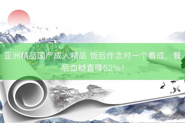 亚洲精品国产成人精品 饭后作念对一个看成，餐后血糖直降52%！