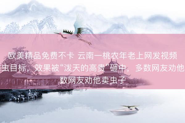 欧美精品免费不卡 云南一桃农年老上网发视频求援防虫目标,效果被“泼天的高贵”砸中,多数网友劝他卖虫子