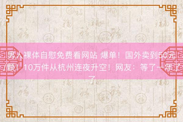 男人裸体自慰免费看网站 爆单！国外卖到50元/颗！10万件从杭州连夜升空！网友：等了一年了