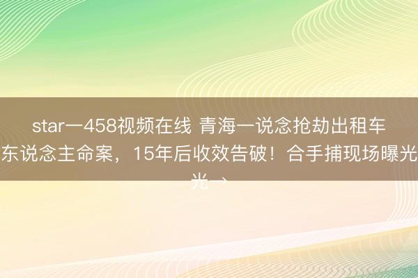 star一458视频在线 青海一说念抢劫出租车杀东说念主命案，15年后收效告破！合手捕现场曝光→