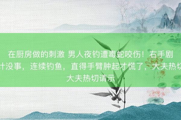 在厨房做的刺激 男人夜钓遭毒蛇咬伤！右手剧痛合计没事，连续钓鱼，直得手臂肿起才慌了，大夫热切请示