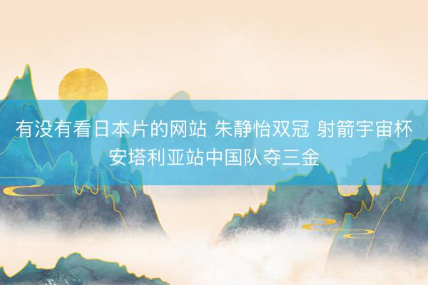 有没有看日本片的网站 朱静怡双冠 射箭宇宙杯安塔利亚站中国队夺三金