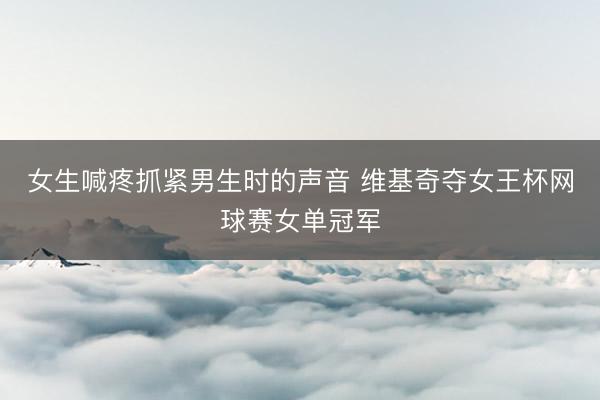 女生喊疼抓紧男生时的声音 维基奇夺女王杯网球赛女单冠军