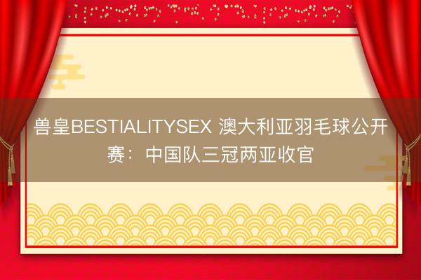 兽皇BESTIALITYSEX 澳大利亚羽毛球公开赛：中国队三冠两亚收官