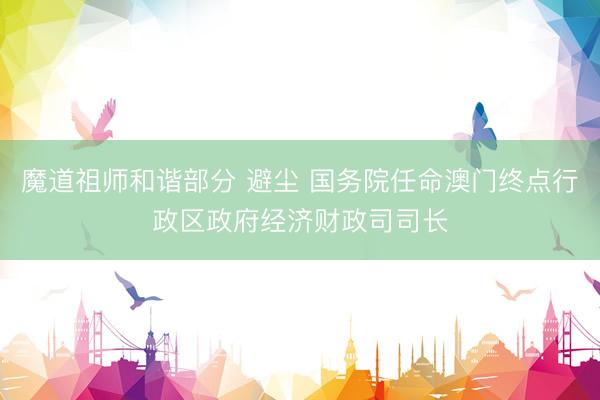 魔道祖师和谐部分 避尘 国务院任命澳门终点行政区政府经济财政司司长