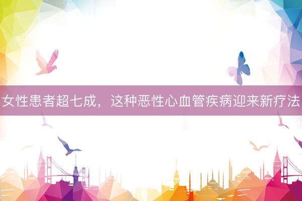女性患者超七成,这种恶性心血管疾病迎来新疗法