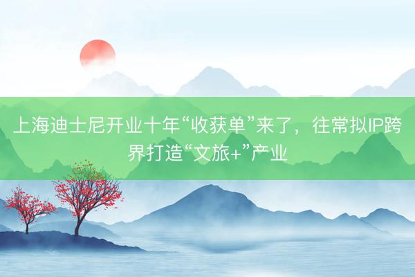 上海迪士尼开业十年“收获单”来了，往常拟IP跨界打造“文旅+”产业