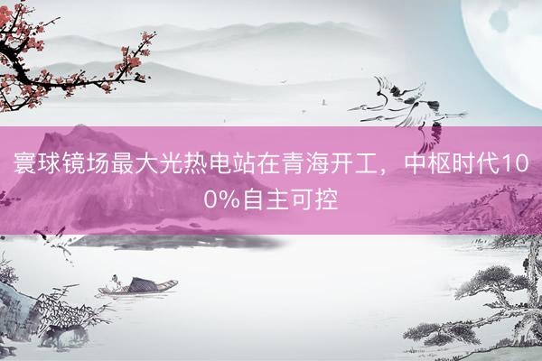 寰球镜场最大光热电站在青海开工，中枢时代100%自主可控