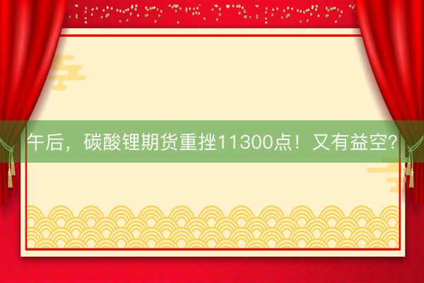 午后，碳酸锂期货重挫11300点！又有益空？