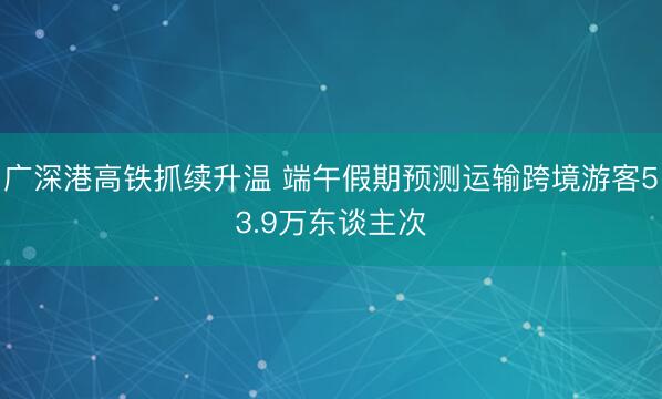 广深港高铁抓续升温 端午假期预测运输跨境游客53.9万东谈主次