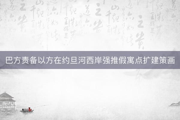 巴方责备以方在约旦河西岸强推假寓点扩建策画