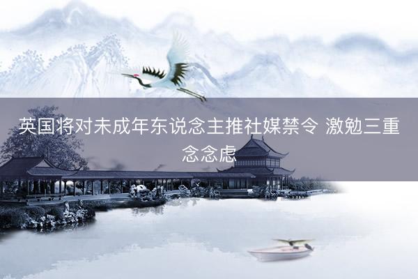英国将对未成年东说念主推社媒禁令 激勉三重念念虑
