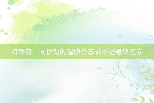 特朗普：同伊朗的温煦备忘录不是最终左券
