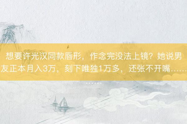 想要许光汉同款唇形，作念完没法上镜？她说男友正本月入3万，刻下唯独1万多，还张不开嘴……