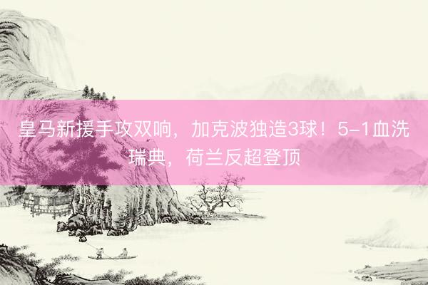 皇马新援手攻双响，加克波独造3球！5-1血洗瑞典，荷兰反超登顶