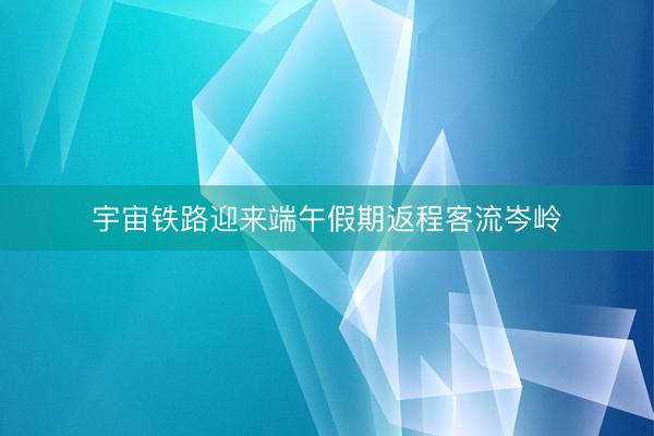 宇宙铁路迎来端午假期返程客流岑岭